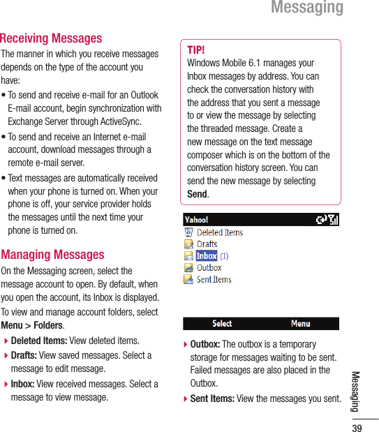 MessagingReceiving MessagesThe manner in which you receive messages depends on the type of the account you have:•  To send and receive e-mail for an Outlook E-mail account, begin synchronization with Exchange Server through ActiveSync.•  To send and receive an Internet e-mail account, download messages through a remote e-mail server.•  Text messages are automatically received when your phone is turned on. When your phone is off, your service provider holds the messages until the next time your phone is turned on.Managing MessagesOn the Messaging screen, select the message account to open. By default, when you open the account, its Inbox is displayed.To view and manage account folders, select Menu &gt; Folders.b Deleted Items: View deleted items.b Drafts: View saved messages. Select a message to edit message.b Inbox: View received messages. Select a message to view message.TIP! Windows Mobile 6.1 manages your Inbox messages by address. You can check the conversation history with the address that you sent a message to or view the message by selecting the threaded message. Create a new message on the text message composer which is on the bottom of the conversation history screen. You can send the new message by selecting Send.b Outbox: The outbox is a temporary storage for messages waiting to be sent. Failed messages are also placed in the Outbox.b Sent Items: View the messages you sent.39Messaging