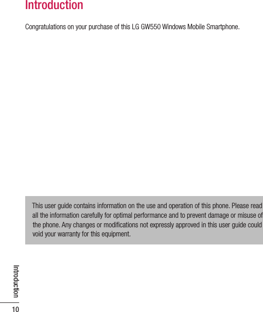 Introduction10IntroductionCongratulations on your purchase of this LG GW550 Windows Mobile Smartphone.This user guide contains information on the use and operation of this phone. Please read all the information carefully for optimal performance and to prevent damage or misuse of the phone. Any changes or modiﬁ cations not expressly approved in this user guide could void your warranty for this equipment.