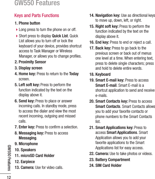 GW550 Features12GW550 FeaturesKeys and Parts Functions1. Phone buttonb Long press to turn the phone on or off.b Short press to display Quick List. Quick List allows you to turn off or lock the keyboard of your device, provides shortcut access to Task Manager or Wireless Manager, or allows you to change proﬁ les.2. Proximity Sensor3. Display screen4.  Home key: Press to return to the Today screen.5.  Left soft key: Press to perform the function indicated by the text on the display above it.6.  Send key: Press to place or answer incoming calls. In standby mode, press to access the dialer and view the most recent incoming, outgoing and missed calls.7. Enter key: Press to conﬁ rm a selection.8.  Messaging key: Press to access Messaging. 9. Microphone10. Speakers11. microSD Card Holder12. Earpiece13. Camera: Use for video calls. 14.  Navigation key: Use as directional keys to move up, down, left, or right.15.  Right soft key: Press to perform the function indicated by the text on the display above it.16. End key: Press to end or reject a call.17.  Back key: Press to go back to the previous screen or back out of menus one level at a time. When entering text, press to delete single characters; press and hold to delete entire words.18. Keyboard19.  Smart E-mail key: Press to access Smart E-mail. Smart E-mail is a shortcut application to send and receive e-mails.20.  Smart Contacts key: Press to access Smart Contacts. Smart Contacts allows you to add your favorite contacts or phone numbers to the Smart Contacts list. 21.  Smart Applications key: Press to access Smart Applications. Smart Application allows you to add your favorite applications to the Smart Applications list for easy access.22. Camera: Use to take photos or videos.23. Battery Compartment24. SIM Card Holder