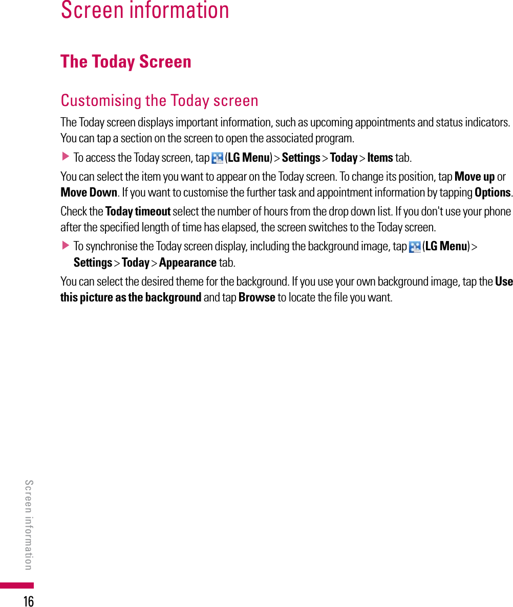16Screen informationThe Today ScreenCustomising the Today screen The Today screen displays important information, such as upcoming appointments and status indicators. You can tap a section on the screen to open the associated program.v  To access the Today screen, tap   (LG Menu) &gt; Settings &gt; Today &gt; Items tab.You can select the item you want to appear on the Today screen. To change its position, tap Move up or Move Down. If you want to customise the further task and appointment information by tapping Options.Check the Today timeout select the number of hours from the drop down list. If you don&apos;t use your phone after the specified length of time has elapsed, the screen switches to the Today screen. v  To synchronise the Today screen display, including the background image, tap   (LG Menu) &gt; Settings &gt; Today &gt; Appearance tab.You can select the desired theme for the background. If you use your own background image, tap the Use this picture as the background and tap Browse to locate the file you want.Screen information