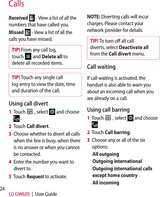 24 LG GW620  |  User GuideCallsReceived  - View a list of all the numbers that have called you.Missed  - View a list of all the calls you have missed.TIP! From any call log, touch   and Delete all to delete all recorded items.TIP! Touch any single call log entry to view the date, time and duration of the call.Using call divert1   Touch   , select   and choose  .2      Touch  Call divert.3    Choose whether to divert all calls when the line is busy, when there is no answer or when you cannot be contacted.4    Enter the number you want to divert to.5   Touch Request to activate.NOTE: Diverting calls will incur charges. Please contact your network provider for details.TIP! To turn o all call diverts, select Deactivate all from the Call divert menu.Call waitingIf call waiting is activated, the handset is also able to warn you about an incoming call when you are already on a call.Using call barring 1   Touch   , select   and choose  .2   Touch Call barring.3   Choose any or all of the six options:All outgoingOutgoing internationalOutgoing international calls except home countryAll incoming