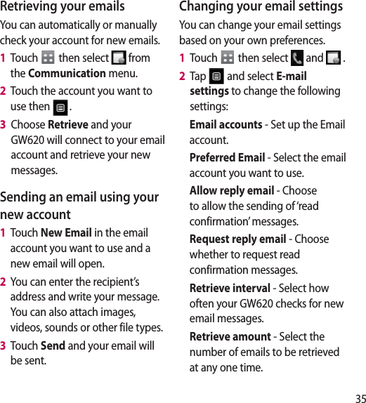 35Retrieving your emailsYou can automatically or manually check your account for new emails. 1   Touch   then select   from the Communication menu. 2   Touch the account you want to use then  .3   Choose Retrieve and your GW620 will connect to your email account and retrieve your new messages.Sending an email using your new account1   Touch New Email in the email account you want to use and a new email will open.2   You can enter the recipient’s address and write your message. You can also attach images, videos, sounds or other file types.3   Touch Send and your email will be sent.Changing your email settingsYou can change your email settings based on your own preferences.1   Touch   then select   and   . 2   Tap   and select E-mail settings to change the following settings:Email accounts - Set up the Email account.Preferred Email - Select the email account you want to use.Allow reply email - Choose to allow the sending of ‘read confirmation’ messages.Request reply email - Choose whether to request read confirmation messages.Retrieve interval - Select how often your GW620 checks for new email messages.Retrieve amount - Select the number of emails to be retrieved at any one time.