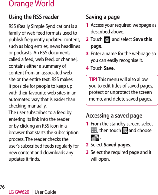 76 LG GW620  |  User GuideUsing the RSS readerRSS (Really Simple Syndication) is a family of web feed formats used to publish frequently updated content, such as blog entries, news headlines or podcasts. An RSS document, called a feed, web feed, or channel, contains either a summary of content from an associated web site or the entire text. RSS makes it possible for people to keep up with their favourite web sites in an automated way that is easier than checking manually.  The user subscribes to a feed by entering its link into the reader or by clicking an RSS icon in a browser that starts the subscription process. The reader checks the user’s subscribed feeds regularly for new content and downloads any updates it finds.Saving a page1   Access your required webpage as described above.2   Touch   and select Save this page.3   Enter a name for the webpage so you can easily recognise it.4   Touch Save.TIP! This menu will also allow you to edit titles of saved pages, protect or unprotect the screen memo, and delete saved pages.Accessing a saved page1   From the standby screen, select , then touch   and choose  .2   Select  Saved pages.3   Select the required page and it will open.Orange World
