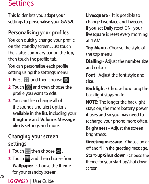 78 LG GW620  |  User GuideSettingsThis folder lets you adapt your settings to personalise your GW620.Personalising your profilesYou can quickly change your profile on the standby screen. Just touch the status summary bar on the top, then touch the profile tab. You can personalise each profile setting using the settings menu.1   Press   and then choose  .2   Touch   and then choose the profile you want to edit. 3   You can then change all of the sounds and alert options available in the list, including your Ringtone and Volume, Message alerts settings and more.Changing your screen settings1   Touch  then choose  .2   Touch   and then choose from:Wallpaper - Choose the theme for your standby screen.Livesquare -  It is possible to change Liveplace and Livecon. If you set Daily reset ON,  your livesquare is reset every morning at 4 AM.Top Menu - Choose the style of the top menu.Dialling - Adjust the number size and colour.Font - Adjust the font style and size.Backlight - Choose how long the backlight stays on for.NOTE: The longer the backlight stays on, the more battery power it uses and so you may need to recharge your phone more often.Brightness - Adjust the screen brightness. Greeting message - Choose on or off and fill in the greeting message.Start-up/Shut down - Choose the theme for your start-up/shut down screen.