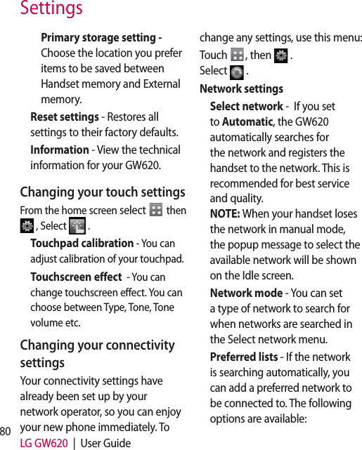 80 LG GW620  |  User GuideSettingsPrimary storage setting - Choose the location you prefer items to be saved between Handset memory and External memory.Reset settings - Restores all settings to their factory defaults.Information - View the technical information for your GW620.Changing your touch settingsFrom the home screen select   then  , Select   .Touchpad calibration - You can adjust calibration of your touchpad. Touchscreen effect  - You can change touchscreen effect. You can choose between Type, Tone, Tone volume etc.Changing your connectivity settingsYour connectivity settings have already been set up by your network operator, so you can enjoy your new phone immediately. To change any settings, use this menu:Touch  , then  .  Select  .Network settings Select network -  If you set to Automatic, the GW620 automatically searches for the network and registers the handset to the network. This is recommended for best service and quality. NOTE: When your handset loses the network in manual mode, the popup message to select the available network will be shown on the Idle screen.Network mode - You can set a type of network to search for when networks are searched in the Select network menu.Preferred lists - If the network is searching automatically, you can add a preferred network to be connected to. The following options are available: