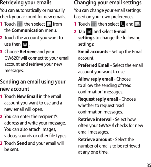 35Retrieving your emailsYou can automatically or manually check your account for new emails. 1   Touch   then select   from the Communication menu. 2   Touch the account you want to use then  .3   Choose Retrieve and your GW620f will connect to your email account and retrieve your new messages.Sending an email using your new account1   Touch New Email in the email account you want to use and a new email will open.2   You can enter the recipient’s address and write your message. You can also attach images, videos, sounds or other file types.3   Touch Send and your email will be sent.Changing your email settingsYou can change your email settings based on your own preferences.1   Touch   then select   and   . 2   Tap   and select E-mail settings to change the following settings:Email accounts - Set up the Email account.Preferred Email - Select the email account you want to use.Allow reply email - Choose to allow the sending of ‘read confirmation’ messages.Request reply email - Choose whether to request read confirmation messages.Retrieve interval - Select how often your GW620f checks for new email messages.Retrieve amount - Select the number of emails to be retrieved at any one time.