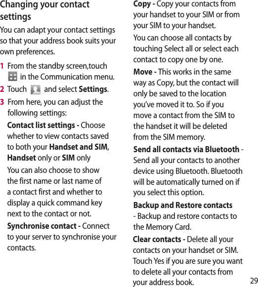 29Changing your contact settingsYou can adapt your contact settings so that your address book suits your own preferences.1   From the standby screen,touch  in the Communication menu.2   Touch   and select Settings.3   From here, you can adjust the following settings:Contact list settings - Choose whether to view contacts saved to both your Handset and SIM, Handset only or SIM onlyYou can also choose to show the first name or last name of a contact first and whether to display a quick command key next to the contact or not.Synchronise contact - Connect to your server to synchronise your contacts.Copy - Copy your contacts from your handset to your SIM or from your SIM to your handset.You can choose all contacts by touching Select all or select each contact to copy one by one.Move - This works in the same way as Copy, but the contact will only be saved to the location you’ve moved it to. So if you move a contact from the SIM to the handset it will be deleted from the SIM memory.Send all contacts via Bluetooth - Send all your contacts to another device using Bluetooth. Bluetooth will be automatically turned on if you select this option. Backup and Restore contacts - Backup and restore contacts to the Memory Card.Clear contacts - Delete all your contacts on your handset or SIM. Touch Yes if you are sure you want to delete all your contacts from your address book.