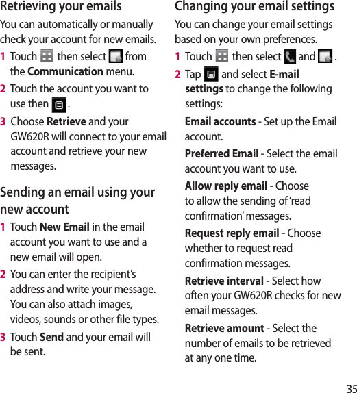 35Retrieving your emailsYou can automatically or manually check your account for new emails. 1   Touch   then select   from the Communication menu. 2   Touch the account you want to use then  .3   Choose Retrieve and your GW620R will connect to your email account and retrieve your new messages.Sending an email using your new account1   Touch New Email in the email account you want to use and a new email will open.2   You can enter the recipient’s address and write your message. You can also attach images, videos, sounds or other file types.3   Touch Send and your email will be sent.Changing your email settingsYou can change your email settings based on your own preferences.1   Touch   then select   and   . 2   Tap   and select E-mail settings to change the following settings:Email accounts - Set up the Email account.Preferred Email - Select the email account you want to use.Allow reply email - Choose to allow the sending of ‘read confirmation’ messages.Request reply email - Choose whether to request read confirmation messages.Retrieve interval - Select how often your GW620R checks for new email messages.Retrieve amount - Select the number of emails to be retrieved at any one time.