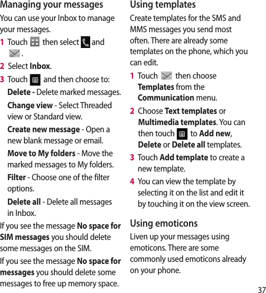 37Managing your messagesYou can use your Inbox to manage your messages.1   Touch   then select   and . 2   Select Inbox.3   Touch   and then choose to:Delete - Delete marked messages.Change view - Select Threaded view or Standard view.Create new message - Open a new blank message or email.Move to My folders - Move the marked messages to My folders.Filter - Choose one of the filter options.Delete all - Delete all messages in Inbox.If you see the message No space for SIM messages you should delete some messages on the SIM.If you see the message No space for messages you should delete some messages to free up memory space.Using templatesCreate templates for the SMS and MMS messages you send most often. There are already some templates on the phone, which you can edit.1   Touch   then choose Templates from the Communication menu.2   Choose Text templates or Multimedia templates. You can then touch   to Add new, Delete or Delete all templates.3   Touch Add template to create a new template.4   You can view the template by selecting it on the list and edit it by touching it on the view screen.Using emoticonsLiven up your messages using emoticons. There are some commonly used emoticons already on your phone.