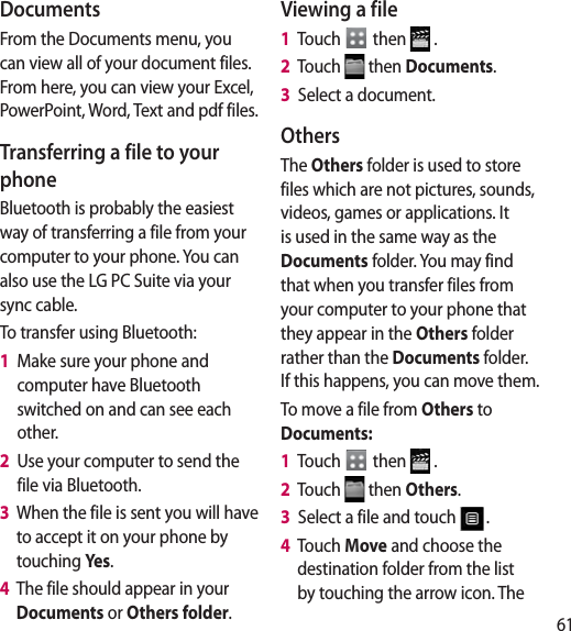 61DocumentsFrom the Documents menu, you can view all of your document files. From here, you can view your Excel, PowerPoint, Word, Text and pdf files.Transferring a file to your phoneBluetooth is probably the easiest way of transferring a file from your computer to your phone. You can also use the LG PC Suite via your sync cable.To transfer using Bluetooth:1   Make sure your phone and computer have Bluetooth switched on and can see each other.2   Use your computer to send the file via Bluetooth.3   When the file is sent you will have to accept it on your phone by touching Ye s .4   The file should appear in your Documents or Others folder.Viewing a file1   Touch   then   .2   Touch   then Documents.3   Select a document.OthersThe Others folder is used to store files which are not pictures, sounds, videos, games or applications. It is used in the same way as the Documents folder. You may find that when you transfer files from your computer to your phone that they appear in the Others folder rather than the Documents folder.  If this happens, you can move them.To move a file from Others to Documents:1   Touch   then   .2   Touch   then Others.3   Select a file and touch  .4   Touch Move and choose the destination folder from the list by touching the arrow icon. The 