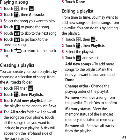 63Playing a song1   Touch  , then   .2   Touch   , then All tracks.3   Select the song you want to play.4   Touch   to pause the song.5   Touch   to skip to the next song.6   Touch   to go back to the previous song.7   Touch   to return to the music list.Creating a playlistYou can create your own playlists by choosing a selection of songs from the All tracks folder.1   Touch   then   .2   Touch   , then Playlists.3   Touch Add new playlist, enter the playlist name and touch Save.4   The All tracks folder will show all the songs on your phone. Touch all the songs that you want to include in your playlist. A tick will appear on the left-hand side of the track names.5   Touch Done.Editing a playlistFrom time to time, you may want to add new songs or delete songs from a playlist. You can do this by editing the playlist.1   Touch  , then   .2   Touch   , then Playlists.3   Select the playlist.4   Touch   and select:Add new songs – To add more songs to the playlist. Mark the ones you want to add and touch Done.Change order - Change the playing order of the playlist.Remove – Remove a song from the playlist. Touch Yes to confirm.Memory status - View the memory status of the Handset memory and External memory.Remove all - Remove all tracks from the playlist.