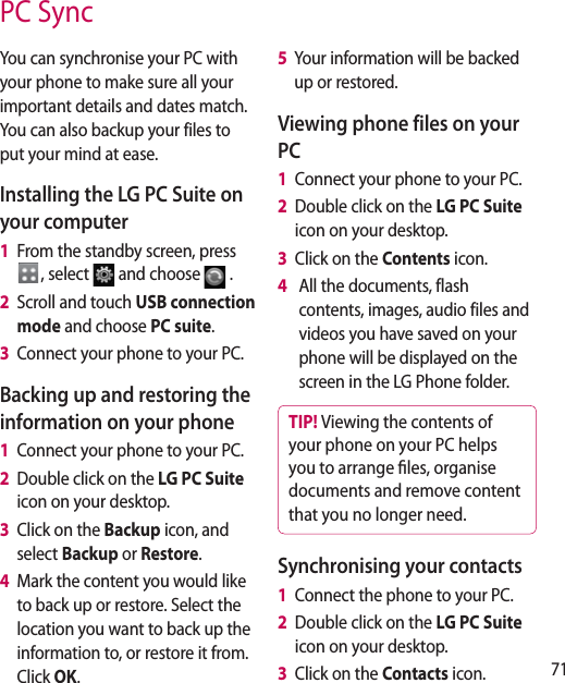 71PC SyncYou can synchronise your PC with your phone to make sure all your important details and dates match. You can also backup your files to put your mind at ease.Installing the LG PC Suite on your computer1   From the standby screen, press , select  and choose  .2   Scroll and touch USB connection mode and choose PC suite.3   Connect your phone to your PC.Backing up and restoring the information on your phone1   Connect your phone to your PC.2   Double click on the LG PC Suite  icon on your desktop.3   Click on the Backup icon, and select Backup or Restore.4   Mark the content you would like to back up or restore. Select the location you want to back up the information to, or restore it from. Click OK.5   Your information will be backed up or restored.Viewing phone files on your PC1   Connect your phone to your PC.2   Double click on the LG PC Suite  icon on your desktop.3   Click on the Contents icon.4     All the documents, flash contents, images, audio files and videos you have saved on your phone will be displayed on the screen in the LG Phone folder.TIP! Viewing the contents of your phone on your PC helps you to arrange les, organise documents and remove content that you no longer need.Synchronising your contacts1   Connect the phone to your PC.2   Double click on the LG PC Suite  icon on your desktop.3   Click on the Contacts icon.