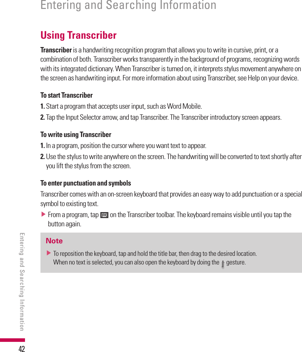42Using TranscriberTranscriber is a handwriting recognition program that allows you to write in cursive, print, or a combination of both. Transcriber works transparently in the background of programs, recognizing words with its integrated dictionary. When Transcriber is turned on, it interprets stylus movement anywhere on the screen as handwriting input. For more information about using Transcriber, see Help on your device.To start Transcriber1.  Start a program that accepts user input, such as Word Mobile.2.  Tap the Input Selector arrow, and tap Transcriber. The Transcriber introductory screen appears.To write using Transcriber1.  In a program, position the cursor where you want text to appear.2.  Use the stylus to write anywhere on the screen. The handwriting will be converted to text shortly after you lift the stylus from the screen.To enter punctuation and symbolsTranscriber comes with an on-screen keyboard that provides an easy way to add punctuation or a special symbol to existing text.v  From a program, tap   on the Transcriber toolbar. The keyboard remains visible until you tap the button again.Notev  To reposition the keyboard, tap and hold the title bar, then drag to the desired location.When no text is selected, you can also open the keyboard by doing the   gesture.Entering and Searching InformationEntering and Searching Information