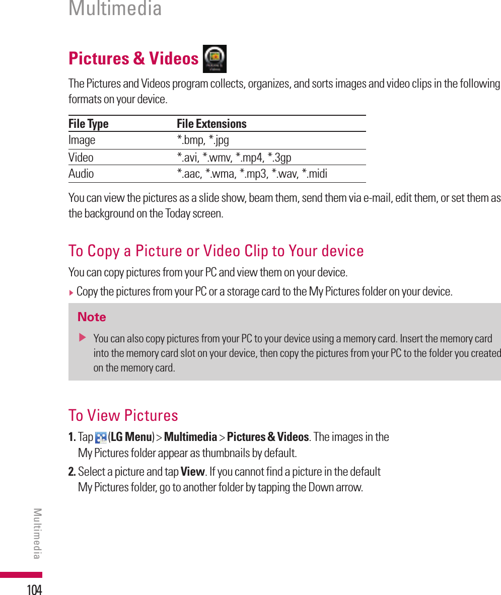 104Pictures &amp; Videos The Pictures and Videos program collects, organizes, and sorts images and video clips in the following formats on your device.File Type File ExtensionsImage *.bmp, *.jpgVideo *.avi, *.wmv, *.mp4, *.3gpAudio *.aac, *.wma, *.mp3, *.wav, *.midi You can view the pictures as a slide show, beam them, send them via e-mail, edit them, or set them as the background on the Today screen.To Copy a Picture or Video Clip to Your device You can copy pictures from your PC and view them on your device.v  Copy the pictures from your PC or a storage card to the My Pictures folder on your device.Notev  You can also copy pictures from your PC to your device using a memory card. Insert the memory card into the memory card slot on your device, then copy the pictures from your PC to the folder you created on the memory card.To View Pictures1.  Tap   (LG Menu) &gt; Multimedia &gt; Pictures &amp; Videos. The images in the My Pictures folder appear as thumbnails by default.2.  Select a picture and tap View. If you cannot find a picture in the default My Pictures folder, go to another folder by tapping the Down arrow.MultimediaMultimedia