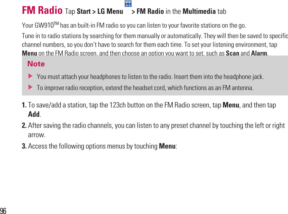 96FM Radio Tap Start &gt; LG Menu  &gt; FM Radio in the Multimedia tabYour GW910TM has an built-in FM radio so you can listen to your favorite stations on the go.Tune in to radio stations by searching for them manually or automatically. They will then be saved to specific channel numbers, so you don’t have to search for them each time. To set your listening environment, tap Menu on the FM Radio screen, and then choose an option you want to set, such as Scan and Alarm.Notev  You must attach your headphones to listen to the radio. Insert them into the headphone jack. v  To improve radio reception, extend the headset cord, which functions as an FM antenna.1.  To save/add a station, tap the 123ch button on the FM Radio screen, tap Menu, and then tap Add.2.  After saving the radio channels, you can listen to any preset channel by touching the left or right arrow.3.  Access the following options menus by touching Menu: