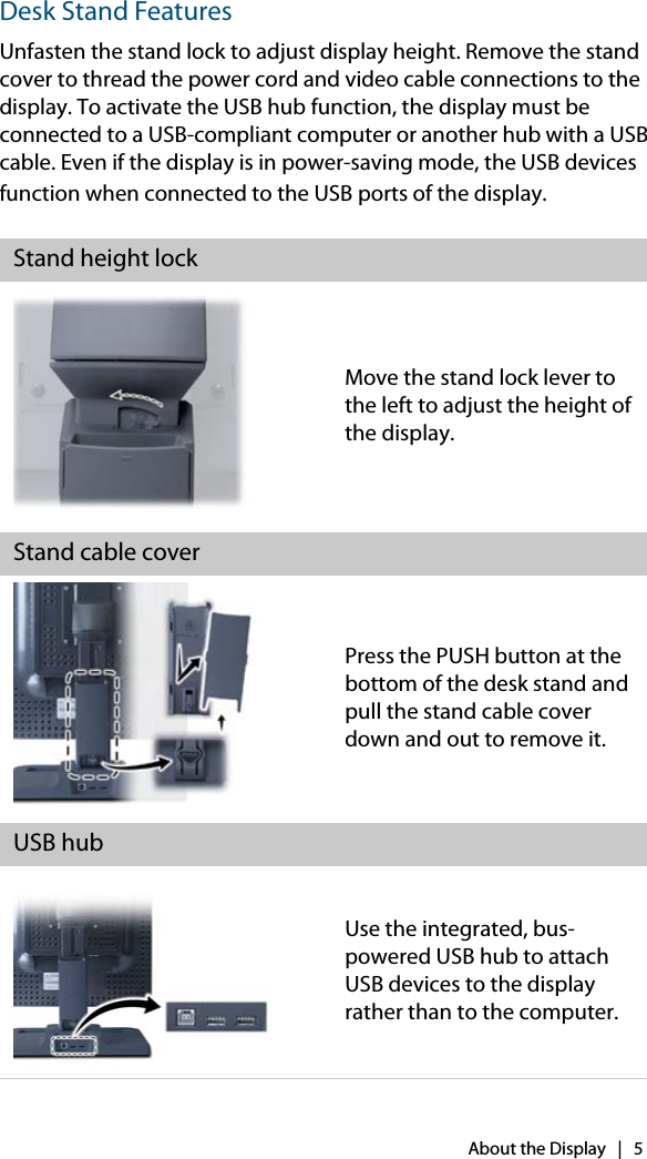 About the Display   |   5Desk Stand FeaturesUnfasten the stand lock to adjust display height. Remove the stand cover to thread the power cord and video cable connections to the display. To activate the USB hub function, the display must be connected to a USB-compliant computer or another hub with a USB cable. Even if the display is in power-saving mode, the USB devices function when connected to the USB ports of the display. Stand height lockMove the stand lock lever to the left to adjust the height of the display.Stand cable coverPress the PUSH button at the bottom of the desk stand and pull the stand cable cover down and out to remove it.USB hubUse the integrated, bus-powered USB hub to attach USB devices to the display rather than to the computer.