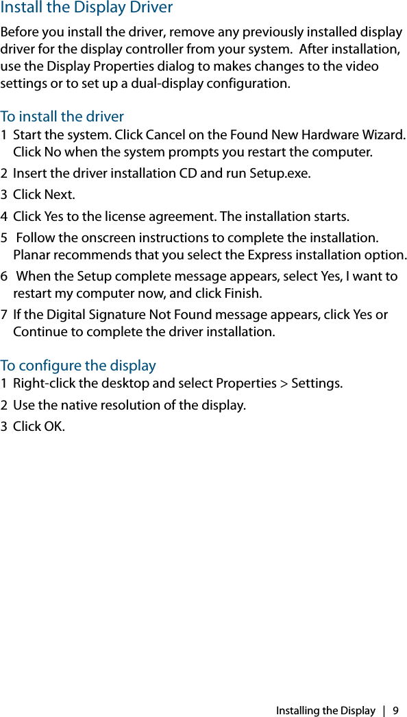 Installing the Display   |   9Install the Display DriverBefore you install the driver, remove any previously installed display driver for the display controller from your system.  After installation, use the Display Properties dialog to makes changes to the video settings or to set up a dual-display configuration.To install the driver1 Start the system. Click Cancel on the Found New Hardware Wizard. Click No when the system prompts you restart the computer.2 Insert the driver installation CD and run Setup.exe.3Click Next. 4 Click Yes to the license agreement. The installation starts.5  Follow the onscreen instructions to complete the installation. Planar recommends that you select the Express installation option.6  When the Setup complete message appears, select Yes, I want to restart my computer now, and click Finish.7 If the Digital Signature Not Found message appears, click Yes or Continue to complete the driver installation.To configure the display1 Right-click the desktop and select Properties &gt; Settings.2 Use the native resolution of the display.3Click OK.