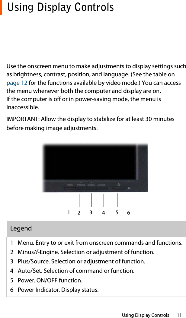Using Display Controls   |   11Using Display ControlsUse the onscreen menu to make adjustments to display settings such as brightness, contrast, position, and language. (See the table on page 12 for the functions available by video mode.) You can access the menu whenever both the computer and display are on. If the computer is off or in power-saving mode, the menu is inaccessible.IMPORTANT: Allow the display to stabilize for at least 30 minutes before making image adjustments. Legend1 Menu. Entry to or exit from onscreen commands and functions.2Minus/f-Engine. Selection or adjustment of function.3 Plus/Source. Selection or adjustment of function.4 Auto/Set. Selection of command or function. 5 Power. ON/OFF function. 6 Power Indicator. Display status.123456