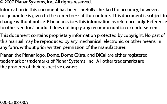 © 2007 Planar Systems, Inc. All rights reserved.Information in this document has been carefully checked for accuracy; however, no guarantee is given to the correctness of the contents. This document is subject to change without notice. Planar provides this information as reference only. Reference to other vendors’ product does not imply any recommendation or endorsement.This document contains proprietary information protected by copyright. No part of this manual may be reproduced by any mechanical, electronic, or other means, in any form, without prior written permission of the manufacturer.Planar, the Planar logo, Dome, Dome CXtra, and DICal are either registered trademark or trademarks of Planar Systems, Inc.  All other trademarks are the property of their respective owners.020-0588-00A