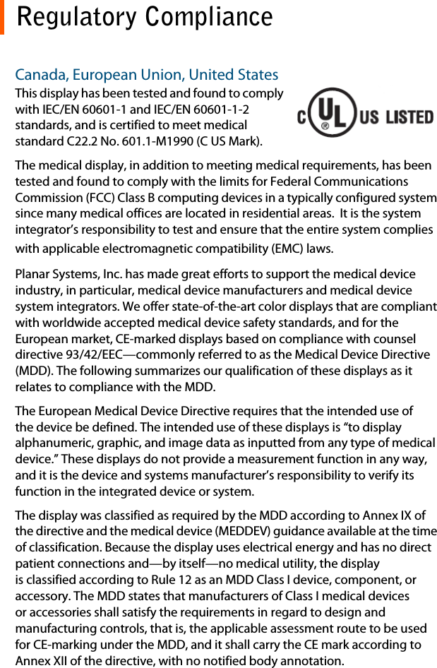 Regulatory ComplianceCanada, European Union, United StatesThis display has been tested and found to comply with IEC/EN 60601-1 and IEC/EN 60601-1-2 standards, and is certified to meet medical standard C22.2 No. 601.1-M1990 (C US Mark).The medical display, in addition to meeting medical requirements, has been tested and found to comply with the limits for Federal Communications Commission (FCC) Class B computing devices in a typically configured system since many medical offices are located in residential areas.  It is the system integrator’s responsibility to test and ensure that the entire system complies with applicable electromagnetic compatibility (EMC) laws.Planar Systems, Inc. has made great efforts to support the medical device industry, in particular, medical device manufacturers and medical device system integrators. We offer state-of-the-art color displays that are compliant with worldwide accepted medical device safety standards, and for the European market, CE-marked displays based on compliance with counsel directive 93/42/EEC—commonly referred to as the Medical Device Directive (MDD). The following summarizes our qualification of these displays as it relates to compliance with the MDD.The European Medical Device Directive requires that the intended use of the device be defined. The intended use of these displays is “to display alphanumeric, graphic, and image data as inputted from any type of medical device.” These displays do not provide a measurement function in any way, and it is the device and systems manufacturer’s responsibility to verify its function in the integrated device or system.The display was classified as required by the MDD according to Annex IX of the directive and the medical device (MEDDEV) guidance available at the time of classification. Because the display uses electrical energy and has no direct patient connections and—by itself—no medical utility, the display is classified according to Rule 12 as an MDD Class I device, component, or accessory. The MDD states that manufacturers of Class I medical devices or accessories shall satisfy the requirements in regard to design and manufacturing controls, that is, the applicable assessment route to be used for CE-marking under the MDD, and it shall carry the CE mark according to Annex XII of the directive, with no notified body annotation.