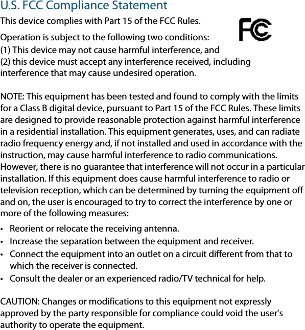 U.S. FCC Compliance StatementThis device complies with Part 15 of the FCC Rules.Operation is subject to the following two conditions: (1) This device may not cause harmful interference, and (2) this device must accept any interference received, including interference that may cause undesired operation.NOTE: This equipment has been tested and found to comply with the limits for a Class B digital device, pursuant to Part 15 of the FCC Rules. These limits are designed to provide reasonable protection against harmful interference in a residential installation. This equipment generates, uses, and can radiate radio frequency energy and, if not installed and used in accordance with the instruction, may cause harmful interference to radio communications. However, there is no guarantee that interference will not occur in a particular installation. If this equipment does cause harmful interference to radio or television reception, which can be determined by turning the equipment off and on, the user is encouraged to try to correct the interference by one or more of the following measures:• Reorient or relocate the receiving antenna.• Increase the separation between the equipment and receiver.• Connect the equipment into an outlet on a circuit different from that to which the receiver is connected.• Consult the dealer or an experienced radio/TV technical for help.CAUTION: Changes or modifications to this equipment not expressly approved by the party responsible for compliance could void the user’s authority to operate the equipment.