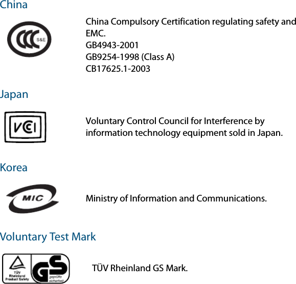 China JapanKoreaVoluntary Test Mark China Compulsory Certification regulating safety and EMC.GB4943-2001GB9254-1998 (Class A)CB17625.1-2003Voluntary Control Council for Interference by information technology equipment sold in Japan. Ministry of Information and Communications. TÜV Rheinland GS Mark.