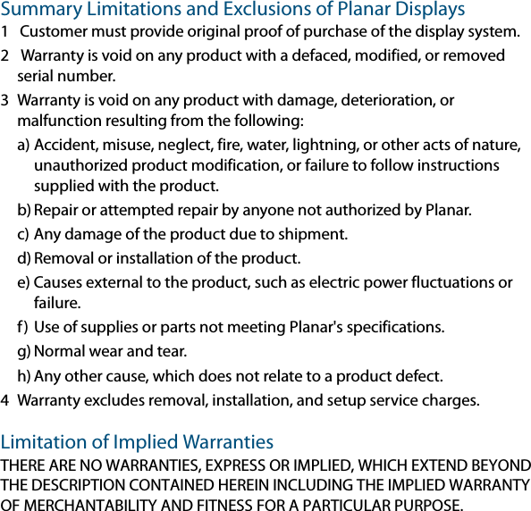 Summary Limitations and Exclusions of Planar Displays1 Customer must provide original proof of purchase of the display system.2  Warranty is void on any product with a defaced, modified, or removed serial number.3 Warranty is void on any product with damage, deterioration, or malfunction resulting from the following:a) Accident, misuse, neglect, fire, water, lightning, or other acts of nature, unauthorized product modification, or failure to follow instructions supplied with the product.b) Repair or attempted repair by anyone not authorized by Planar.c) Any damage of the product due to shipment.d) Removal or installation of the product.e) Causes external to the product, such as electric power fluctuations or failure.f) Use of supplies or parts not meeting Planar&apos;s specifications.g) Normal wear and tear.h) Any other cause, which does not relate to a product defect.4 Warranty excludes removal, installation, and setup service charges.Limitation of Implied WarrantiesTHERE ARE NO WARRANTIES, EXPRESS OR IMPLIED, WHICH EXTEND BEYOND THE DESCRIPTION CONTAINED HEREIN INCLUDING THE IMPLIED WARRANTY OF MERCHANTABILITY AND FITNESS FOR A PARTICULAR PURPOSE.