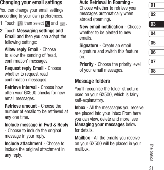 310102030405060708The basicsChanging your email settingsYou can change your email settings according to your own preferences.1   Touch   then select   and  . 2   Touch Messaging settings and Email and then you can adapt the following settings:Allow reply Email - Choose to allow the sending of ‘read, confirmation’ messages.Request reply Email - Choose whether to request read confirmation messages.Retrieve interval - Choose how often your GX500 checks for new email messages.Retrieve amount - Choose the number of emails to be retrieved at any one time.Include message in Fwd &amp; Reply - Choose to include the original message in your reply.Include attachment - Choose to include the original attachment in any reply.Auto Retrieval in Roaming - Choose whether to retrieve your messages automatically when abroad (roaming).New email notification - Choose whether to be alerted to new emails.Signature - Create an email signature and switch this feature on.Priority - Choose the priority level of your email messages.Message foldersYou’ll recognise the folder structure used on your GX500, which is fairly self-explanatory.Inbox - All the messsages you receive are placed into your inbox From here you can view, delete and more, see Managing your messages below for details.Mailbox - All the emails you receive on your GX500 will be placed in your mailbox.
