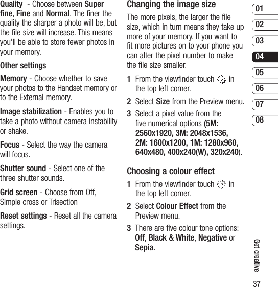 370102030405060708Get creativeQuality  - Choose between Super fine, Fine and Normal. The finer the quality the sharper a photo will be, but the file size will increase. This means you’ll be able to store fewer photos in your memory.Other settingsMemory - Choose whether to save your photos to the Handset memory or to the External memory.Image stabilization - Enables you to take a photo without camera instability or shake.Focus - Select the way the camera will focus.Shutter sound - Select one of the three shutter sounds.Grid screen - Choose from Off, Simple cross or Trisection Reset settings - Reset all the camera settings. Changing the image sizeThe more pixels, the larger the file size, which in turn means they take up more of your memory. If you want to fit more pictures on to your phone you can alter the pixel number to make the file size smaller.1   From the viewfinder touch   in the top left corner.2   Select Size from the Preview menu.3   Select a pixel value from the five numerical options (5M: 2560x1920, 3M: 2048x1536, 2M: 1600x1200, 1M: 1280x960, 640x480, 400x240(W), 320x240).Choosing a colour effect1   From the viewfinder touch   in the top left corner.2   Select Colour Effect from the Preview menu.3   There are five colour tone options: Off, Black &amp; White, Negative or Sepia.