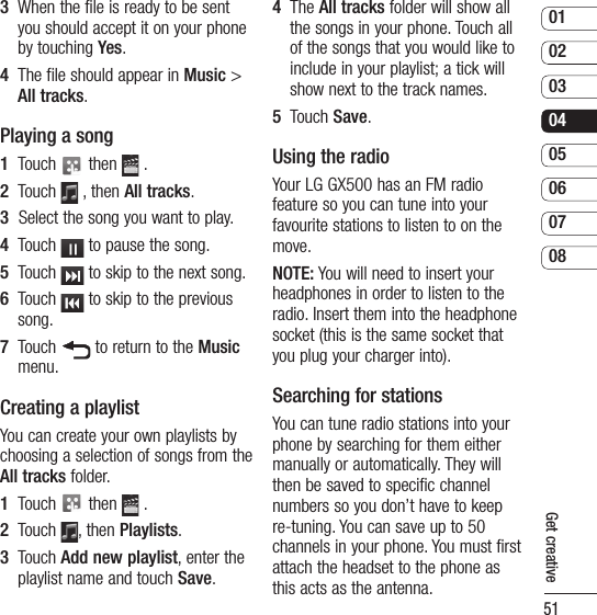 510102030405060708Get creative3   When the file is ready to be sent you should accept it on your phone by touching Yes.4   The file should appear in Music &gt; All tracks.Playing a song1   Touch   then   .2   Touch   , then All tracks.3   Select the song you want to play.4   Touch   to pause the song.5   Touch   to skip to the next song.6   Touch   to skip to the previous song.7   Touch   to return to the Music menu.Creating a playlistYou can create your own playlists by choosing a selection of songs from the All tracks folder.1   Touch   then   .2   Touch  , then Playlists.3   Touch Add new playlist, enter the playlist name and touch Save.4   The All tracks folder will show all the songs in your phone. Touch all of the songs that you would like to include in your playlist; a tick will show next to the track names.5   Touch Save.Using the radioYour LG GX500 has an FM radio feature so you can tune into your favourite stations to listen to on the move.NOTE: You will need to insert your headphones in order to listen to the radio. Insert them into the headphone socket (this is the same socket that you plug your charger into).Searching for stationsYou can tune radio stations into your phone by searching for them either manually or automatically. They will then be saved to specific channel numbers so you don’t have to keep re-tuning. You can save up to 50 channels in your phone. You must first attach the headset to the phone as this acts as the antenna.