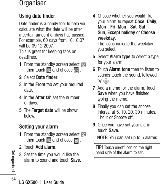 54LG GX500  |  User GuideGet organisedUsing date finderDate finder is a handy tool to help you calculate what the date will be after a certain amount of days has passed. For example, 60 days from 10.10.07 will be 09.12.2007.This is great for keeping tabs on deadlines.1   From the standby screen select   , then touch   and choose   .2   Select Date finder.3   In the From tab set your required date.4   In the After tab set the number of days.5   The Target date will be shown below.Setting your alarm1   From the standby screen select   , then touch   and choose   .2   Touch Add alarm.3   Set the time you would like the alarm to sound and touch Save.4   Choose whether you would like your alarm to repeat Once, Daily, Mon - Fri, Mon - Sat, Sat - Sun, Except holiday or Choose weekday. The icons indicate the weekday you select.5   Select Alarm type to select a type for your alarm.6   Touch Alarm tone then to listen to sounds touch the sound, followed by  . 7   Add a memo for the alarm. Touch Save when you have finished typing the memo.8   Finally you can set the snooze interval at 5, 10, 20, 30 minutes, 1hour or Snooze off. 9   Once you have set your alarm, touch Save.NOTE: You can set up to 5 alarms.TIP! Touch on/off icon on the right hand side of the alarm to set. Organiser