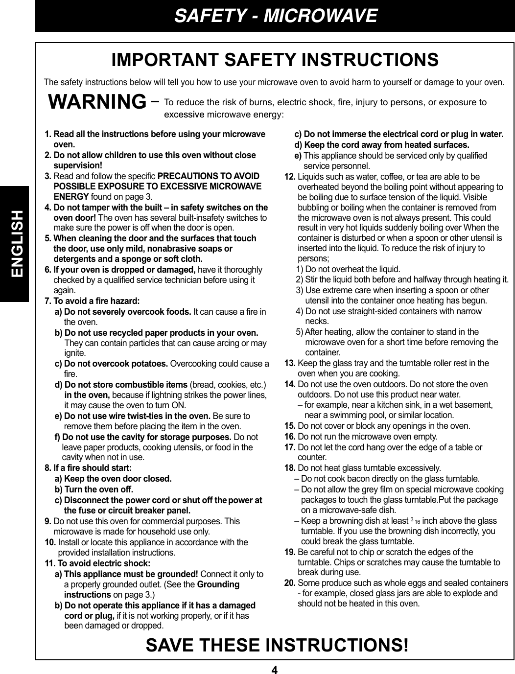 4ENGLISHSAFETY - MICROWAVEIMPORTANT SAFETY INSTRUCTIONSThe safety instructions below will tell you how to use your microwave oven to avoid harm to yourself or damage to your oven.WARNING – To reduce the risk of burns, electric shock, fire, injury to persons, or exposure to excessive microwave energy:SAVE THESE INSTRUCTIONS!1. Read all the instructions before using your microwaveoven.2. Do not allow children to use this oven without closesupervision!3. Read and follow the specific PRECAUTIONS TO AVOIDPOSSIBLE EXPOSURE TO EXCESSIVE MICROWAVEENERGY found on page 3.4. Do not tamper with the built – in safety switches on theoven door! The oven has several built-insafety switches tomake sure the power is off when the door is open.5. When cleaning the door and the surfaces that touchthe door, use only mild, nonabrasive soaps ordetergents and a sponge or soft cloth.6. If your oven is dropped or damaged, have it thoroughlychecked by a qualified service technician before using itagain.7. To avoid a fire hazard:a) Do not severely overcook foods. It can cause a fire inthe oven.b) Do not use recycled paper products in your oven.They can contain particles that can cause arcing or mayignite.c) Do not overcook potatoes. Overcooking could cause afire.d) Do not store combustible items (bread, cookies, etc.)in the oven, because if lightning strikes the power lines,it may cause the oven to turn ON.e) Do not use wire twist-ties in the oven. Be sure toremove them before placing the item in the oven.f) Do not use the cavity for storage purposes. Do notleave paper products, cooking utensils, or food in thecavity when not in use.8. If a fire should start:a) Keep the oven door closed.b) Turn the oven off.c) Disconnect the power cord or shut off thepower atthe fuse or circuit breaker panel.9. Do not use this oven for commercial purposes. Thismicrowave is made for household use only.10. Install or locate this appliance in accordance with theprovided installation instructions.11. To avoid electric shock:a) This appliance must be grounded! Connect it only toa properly grounded outlet. (See the Groundinginstructions on page 3.)b) Do not operate this appliance if it has a damagedcord or plug, if it is not working properly, or if it hasbeen damaged or dropped.c) Do not immerse the electrical cord or plug in water.d) Keep the cord away from heated surfaces.e) This appliance should be serviced only by qualifiedservice personnel.12. Liquids such as water, coffee, or tea are able to beoverheated beyond the boiling point without appearing tobe boiling due to surface tension of the liquid. Visiblebubbling or boiling when the container is removed fromthe microwave oven is not always present. This couldresult in very hot liquids suddenly boiling over When thecontainer is disturbed or when a spoon or other utensil isinserted into the liquid. To reduce the risk of injury topersons; 1) Do not overheat the liquid.  2) Stir the liquid both before and halfway through heating it. 3) Use extreme care when inserting a spoon or otherutensil into the container once heating has begun.4) Do not use straight-sided containers with narrownecks. 5) After heating, allow the container to stand in themicrowave oven for a short time before removing thecontainer. 13. Keep the glass tray and the turntable roller rest in theoven when you are cooking.14. Do not use the oven outdoors. Do not store the ovenoutdoors. Do not use this product near water.– for example, near a kitchen sink, in a wet basement,near a swimming pool, or similar location.15. Do not cover or block any openings in the oven.16. Do not run the microwave oven empty.17. Do not let the cord hang over the edge of a table orcounter.18. Do not heat glass turntable excessively.– Do not cook bacon directly on the glass turntable.– Do not allow the grey film on special microwave cookingpackages to touch the glass turntable.Put the packageon a microwave-safe dish.– Keep a browning dish at least 3 16 inch above the glassturntable. If you use the browning dish incorrectly, youcould break the glass turntable.19. Be careful not to chip or scratch the edges of theturntable. Chips or scratches may cause the turntable tobreak during use.20. Some produce such as whole eggs and sealed containers- for example, closed glass jars are able to explode andshould not be heated in this oven.
