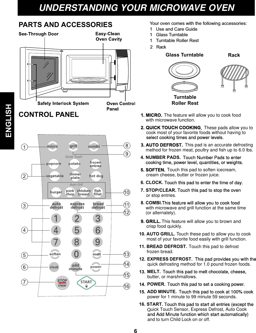 Your oven comes with the following accessories:1   Use and Care Guide1   Glass Turntable1   Turntable Roller RestUNDERSTANDING YOUR MICROWAVE OVENPARTS AND ACCESSORIESCONTROL PANELTurntableRoller RestGlass TurntableENGLISHRack61. MICRO. The feature  will  allow you to cook foodwith microwave function.2. QUICK TOUCH COOKING. These pads allow you tocook most of your favorite foods without having toselect cooking times and power levels.3. AUTO DEFROST. This pad is an accurate defrostingmethod for frozen meat, poultry and fish up to 6.0 lbs.4. NUMBER PADS.  Touch Number Pads to enter    cooking time, power level, quantities, or weights.6. CLOCK. Touch this pad to enter the time of day.5. SOFTEN. Touch this pad to soften icecream,7. STOP/CLEAR. Touch this pad to stop the oven EXPRESS DEFROST. This pad provides you with thequick defrosting method for 1.0 pound frozen foods.11. BREAD DEFROST. Touch this pad to defrostfrozen bread.12. MELT. Touch this pad to melt chocolate, cheese, butter, or marshmallows.power for 1 minute to 99 minute 59 seconds.13. POWER. Touch this pad to set a cooking power. 14. ADD MINUTE. Touch this pad to cook at 100% cook 15.  Quick Touch Sensor, Express Defrost, Auto Cookand Add Minute function which start automatically)16. START. Touch this pad to start all entries (except theand to turn Child Lock on or off.cream cheese, butter or frozen juice.or stop entries.8. COMBI.This feature will allow you to cook foodwith microwave and grill function at the same time(or alternately).9. GRILL. This feature will allow you to brown andcrisp food quickly.10. AUTO GRILL. Touch these pad to allow you to cook most of your favorite food easily with grill function.2   Rack