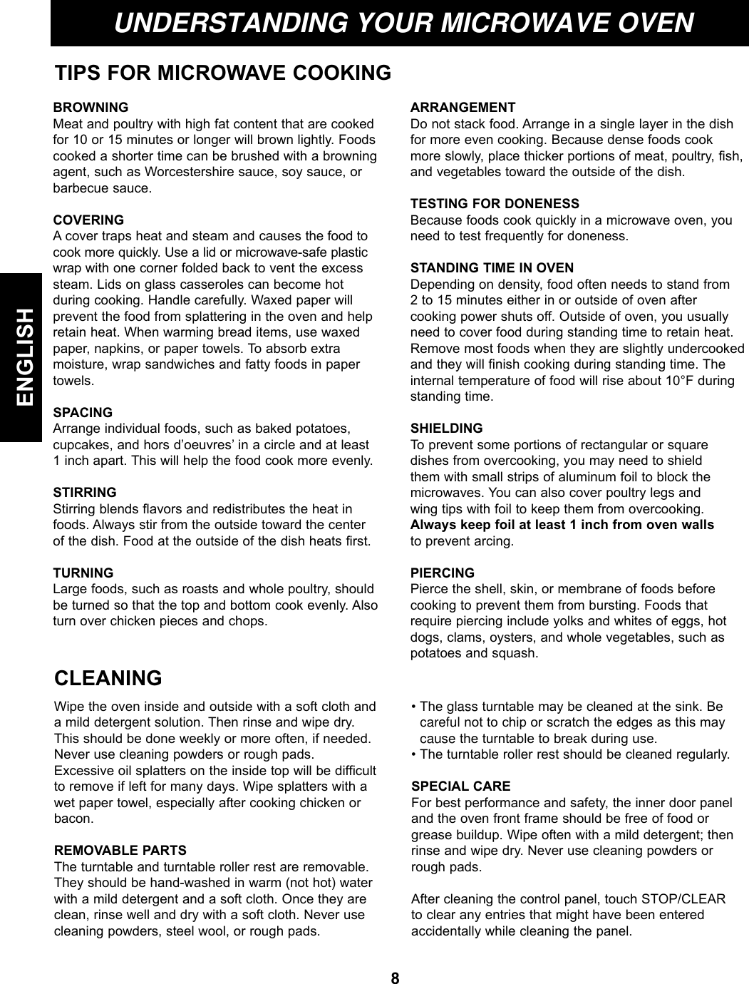 8ENGLISHUNDERSTANDING YOUR MICROWAVE OVENTIPS FOR MICROWAVE COOKINGBROWNINGMeat and poultry with high fat content that are cookedfor 10 or 15 minutes or longer will brown lightly. Foodscooked a shorter time can be brushed with a browningagent, such as Worcestershire sauce, soy sauce, orbarbecue sauce.COVERING A cover traps heat and steam and causes the food tocook more quickly. Use a lid or microwave-safe plasticwrap with one corner folded back to vent the excesssteam. Lids on glass casseroles can become hot during cooking. Handle carefully. Waxed paper will prevent the food from splattering in the oven and helpretain heat. When warming bread items, use waxedpaper, napkins, or paper towels. To absorb extra moisture, wrap sandwiches and fatty foods in papertowels.SPACINGArrange individual foods, such as baked potatoes, cupcakes, and hors d’oeuvres’ in a circle and at least 1 inch apart. This will help the food cook more evenly.STIRRING Stirring blends flavors and redistributes the heat infoods. Always stir from the outside toward the center of the dish. Food at the outside of the dish heats first.TURNINGLarge foods, such as roasts and whole poultry, shouldbe turned so that the top and bottom cook evenly. Alsoturn over chicken pieces and chops.ARRANGEMENTDo not stack food. Arrange in a single layer in the dishfor more even cooking. Because dense foods cookmore slowly, place thicker portions of meat, poultry, fish,and vegetables toward the outside of the dish.TESTING FOR DONENESS Because foods cook quickly in a microwave oven, youneed to test frequently for doneness.STANDING TIME IN OVEN Depending on density, food often needs to stand from 2 to 15 minutes either in or outside of oven aftercooking power shuts off. Outside of oven, you usuallyneed to cover food during standing time to retain heat.Remove most foods when they are slightly undercookedand they will finish cooking during standing time. Theinternal temperature of food will rise about 10°F duringstanding time.SHIELDING To prevent some portions of rectangular or squaredishes from overcooking, you may need to shield them with small strips of aluminum foil to block themicrowaves. You can also cover poultry legs and wing tips with foil to keep them from overcooking.Always keep foil at least 1 inch from oven wallsto prevent arcing.PIERCING Pierce the shell, skin, or membrane of foods beforecooking to prevent them from bursting. Foods thatrequire piercing include yolks and whites of eggs, hotdogs, clams, oysters, and whole vegetables, such aspotatoes and squash.CLEANINGWipe the oven inside and outside with a soft cloth anda mild detergent solution. Then rinse and wipe dry.This should be done weekly or more often, if needed.Never use cleaning powders or rough pads.Excessive oil splatters on the inside top will be difficultto remove if left for many days. Wipe splatters with awet paper towel, especially after cooking chicken orbacon.REMOVABLE PARTSThe turntable and turntable roller rest are removable.They should be hand-washed in warm (not hot) waterwith a mild detergent and a soft cloth. Once they areclean, rinse well and dry with a soft cloth. Never usecleaning powders, steel wool, or rough pads.• The glass turntable may be cleaned at the sink. Be careful not to chip or scratch the edges as this may cause the turntable to break during use.• The turntable roller rest should be cleaned regularly.SPECIAL CAREFor best performance and safety, the inner door paneland the oven front frame should be free of food orgrease buildup. Wipe often with a mild detergent; thenrinse and wipe dry. Never use cleaning powders orrough pads.After cleaning the control panel, touch STOP/CLEARto clear any entries that might have been enteredaccidentally while cleaning the panel.