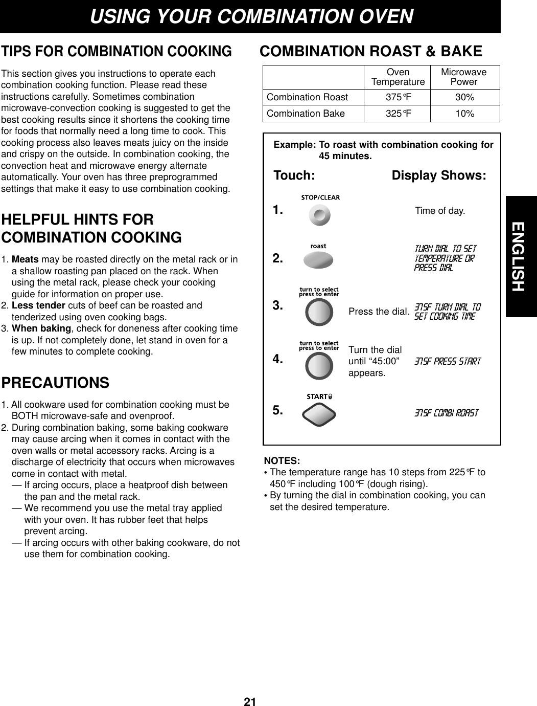 ENGLISH21USING YOUR COMBINATION OVENTIPS FOR COMBINATION COOKINGThis section gives you instructions to operate eachcombination cooking function. Please read theseinstructions carefully. Sometimes combinationmicrowave-convection cooking is suggested to get thebest cooking results since it shortens the cooking timefor foods that normally need a long time to cook. Thiscooking process also leaves meats juicy on the insideand crispy on the outside. In combination cooking, theconvection heat and microwave energy alternateautomatically. Your oven has three preprogrammedsettings that make it easy to use combination cooking.HELPFUL HINTS FORCOMBINATION COOKING1. Meats may be roasted directly on the metal rack or ina shallow roasting pan placed on the rack. Whenusing the metal rack, please check your cookingguide for information on proper use.2. Less tender cuts of beef can be roasted andtenderized using oven cooking bags. 3. When baking, check for doneness after cooking timeis up. If not completely done, let stand in oven for afew minutes to complete cooking.PRECAUTIONS1. All cookware used for combination cooking must beBOTH microwave-safe and ovenproof.2. During combination baking, some baking cookwaremay cause arcing when it comes in contact with theoven walls or metal accessory racks. Arcing is adischarge of electricity that occurs when microwavescome in contact with metal.— If arcing occurs, place a heatproof dish betweenthe pan and the metal rack.— We recommend you use the metal tray appliedwith your oven. It has rubber feet that helpsprevent arcing.— If arcing occurs with other baking cookware, do notuse them for combination cooking.COMBINATION ROAST &amp; BAKEOven MicrowaveTemperature PowerCombination Roast 375°F 30%Combination Bake 325°F 10%Example: To roast with combination cooking for45 minutes.Touch: Display Shows:Time of day.1.turn dial to settemperature orpress dial2.375f turn dial toset cooking time3.375f combi roast5.Press the dial.375f press start4. Turn the dialuntil “45:00”appears.NOTES:• The temperature range has 10 steps from 225°F to450°F including 100°F (dough rising).• By turning the dial in combination cooking, you canset the desired temperature.