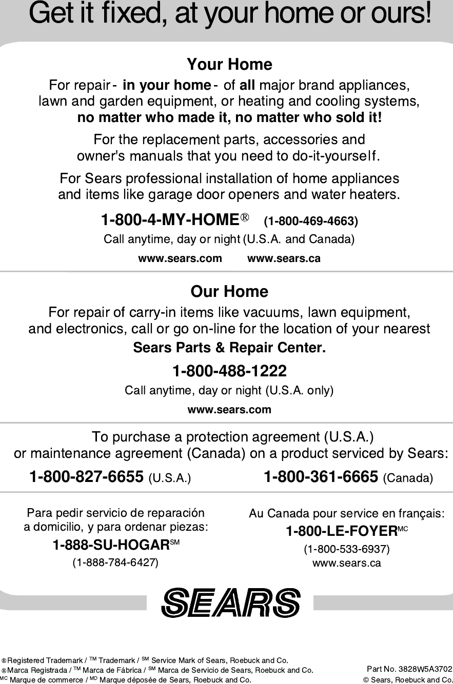 Your Homein your home all no matter who made it, no matter who sold it!1-800-4-MY-HOME (1-800-469-4663) www.sears.com www.sears.caOur HomeSears Parts &amp; Repair Center.1-800-488-1222www.sears.com1-888-SU-HOGAR 1-800-LE-FOYER 1-800-827-6655                  1-800-361-6665 