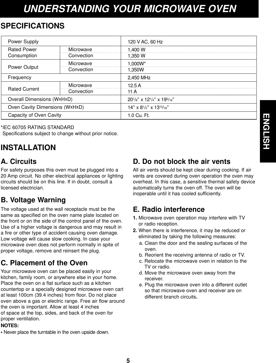 ENGLISH5UNDERSTANDING YOUR MICROWAVE OVENSPECIFICATIONS*IEC 60705 RATING STANDARD Specifications subject to change without prior notice.Power SupplyRated Power  MicrowaveConsumption ConvectionPower Output MicrowaveConvectionFrequencyRated Current MicrowaveConvectionOverall Dimensions (WxHxD)Oven Cavity Dimensions (WxHxD)Capacity of Oven Cavity120 V AC, 60 Hz1,400 W1,350 W1,000W*1,350W2,450 MHz12.5 A11 A201/8” x 121/4” x 195/16” 14” x 81/2” x 1313/16” 1.0 Cu. Ft.INSTALLATIONA. CircuitsFor safety purposes this oven must be plugged into a20 Amp circuit. No other electrical appliances or lightingcircuits should be on this line. If in doubt, consult alicensed electrician.B. Voltage Warning The voltage used at the wall receptacle must be thesame as specified on the oven name plate located onthe front or on the side of the control panel of the oven.Use of a higher voltage is dangerous and may result ina fire or other type of accident causing oven damage.Low voltage will cause slow cooking. In case yourmicrowave oven does not perform normally in spite ofproper voltage, remove and reinsert the plug.C. Placement of the OvenYour microwave oven can be placed easily in yourkitchen, family room, or anywhere else in your home.Place the oven on a flat surface such as a kitchencountertop or a specially designed microwave oven cartat least 100cm (39.4 inches) from floor. Do not placeoven above a gas or electric range. Free air flow aroundthe oven is important. Allow at least 4 inches of space at the top, sides, and back of the oven forproper ventilation. NOTES:•Never place the turntable in the oven upside down.D. Do not block the air ventsAll air vents should be kept clear during cooking. If airvents are covered during oven operation the oven mayoverheat. In this case, a sensitive thermal safety deviceautomatically turns the oven off. The oven will be inoperable until it has cooled sufficiently.E. Radio interference1. Microwave oven operation may interfere with TV or radio reception.2. When there is interference, it may be reduced oreliminated by taking the following measures:a. Clean the door and the sealing surfaces of theoven.b. Reorient the receiving antenna of radio or TV.c. Relocate the microwave oven in relation to the TV or radio.d. Move the microwave oven away from the receiver.e. Plug the microwave oven into a different outlet so that microwave oven and receiver are on different branch circuits.