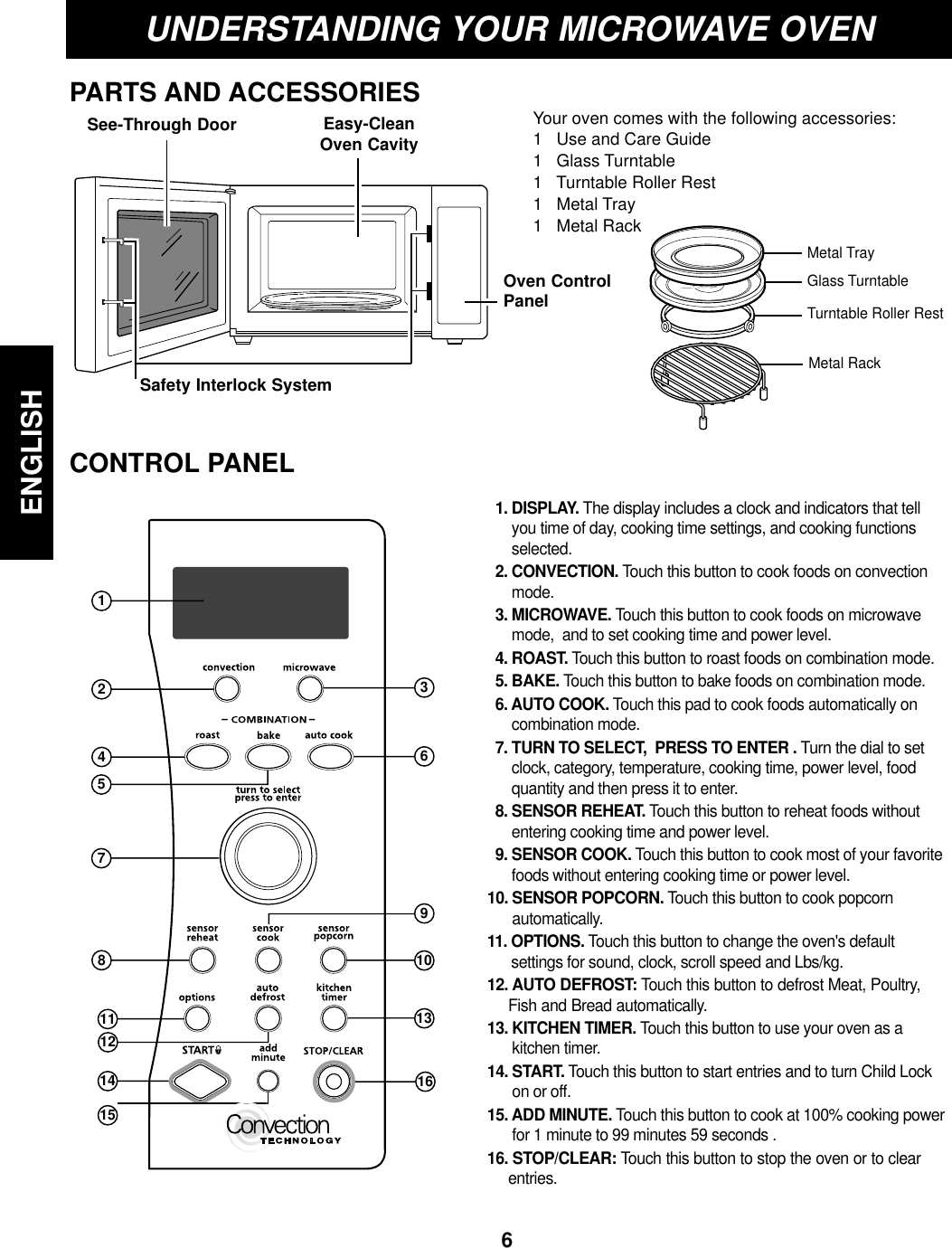 Your oven comes with the following accessories:1   Use and Care Guide1   Glass Turntable1   Turntable Roller Rest1   Metal Tray1   Metal Rack6ENGLISHUNDERSTANDING YOUR MICROWAVE OVENPARTS AND ACCESSORIESCONTROL PANELEasy-CleanOven CavitySee-Through DoorSafety Interlock SystemOven ControlPanelGlass TurntableMetal TrayTurntable Roller RestMetal Rack369101316124578111214151. DISPLAY. The display includes a clock and indicators that tellyou time of day, cooking time settings, and cooking functionsselected.2. CONVECTION. Touch this button to cook foods on convectionmode.3. MICROWAVE. Touch this button to cook foods on microwavemode,  and to set cooking time and power level.4. ROAST. Touch this button to roast foods on combination mode.5. BAKE. Touch this button to bake foods on combination mode.6. AUTO COOK. Touch this pad to cook foods automatically oncombination mode.7. TURN TO SELECT,  PRESS TO ENTER . Turn the dial to setclock, category, temperature, cooking time, power level, foodquantity and then press it to enter.8. SENSOR REHEAT. Touch this button to reheat foods withoutentering cooking time and power level.9. SENSOR COOK. Touch this button to cook most of your favoritefoods without entering cooking time or power level.10. SENSOR POPCORN. Touch this button to cook popcornautomatically.11. OPTIONS. Touch this button to change the oven&apos;s defaultsettings for sound, clock, scroll speed and Lbs/kg.12. AUTO DEFROST: Touch this button to defrost Meat, Poultry,Fish and Bread automatically.13. KITCHEN TIMER. Touch this button to use your oven as a kitchen timer.14. START. Touch this button to start entries and to turn Child Lockon or off.15. ADD MINUTE. Touch this button to cook at 100% cooking powerfor 1 minute to 99 minutes 59 seconds .16. STOP/CLEAR: Touch this button to stop the oven or to clearentries.