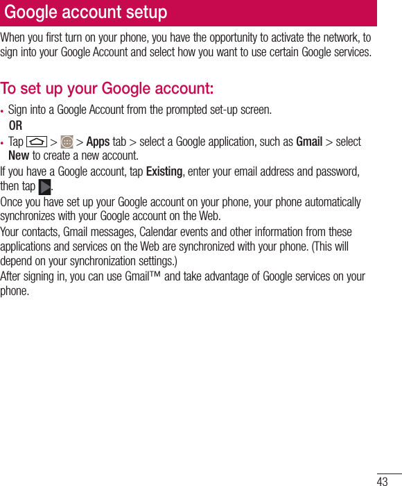 43Google account setupWhen you first turn on your phone, you have the opportunity to activate the network, to sign into your Google Account and select how you want to use certain Google services. To set up your Google account: •  Sign into a Google Account from the prompted set-up screen. OR •  Tap   &gt;   &gt; Apps tab &gt; select a Google application, such as Gmail &gt; select New to create a new account. If you have a Google account, tap Existing, enter your email address and password, then tap  .Once you have set up your Google account on your phone, your phone automatically synchronizes with your Google account on the Web.Your contacts, Gmail messages, Calendar events and other information from these applications and services on the Web are synchronized with your phone. (This will depend on your synchronization settings.)After signing in, you can use Gmail™ and take advantage of Google services on your phone.