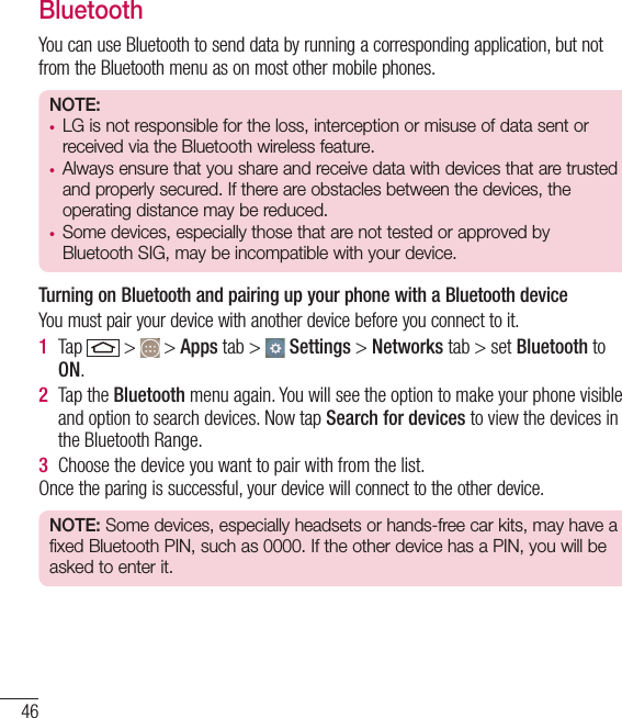 46BluetoothYou can use Bluetooth to send data by running a corresponding application, but not from the Bluetooth menu as on most other mobile phones.NOTE: •  LG is not responsible for the loss, interception or misuse of data sent or received via the Bluetooth wireless feature.•  Always ensure that you share and receive data with devices that are trusted and properly secured. If there are obstacles between the devices, the operating distance may be reduced.•  Some devices, especially those that are not tested or approved by Bluetooth SIG, may be incompatible with your device.  Turning on Bluetooth and pairing up your phone with a Bluetooth deviceYou must pair your device with another device before you connect to it.1  Tap   &gt;   &gt; Apps tab &gt;   Settings &gt; Networks tab &gt; set Bluetooth to ON.2  Tap the Bluetooth menu again. You will see the option to make your phone visible and option to search devices. Now tap Search for devices to view the devices in the Bluetooth Range.3  Choose the device you want to pair with from the list.Once the paring is successful, your device will connect to the other device. NOTE: Some devices, especially headsets or hands-free car kits, may have a fixed Bluetooth PIN, such as 0000. If the other device has a PIN, you will be asked to enter it.Connecting to Networks and Devices