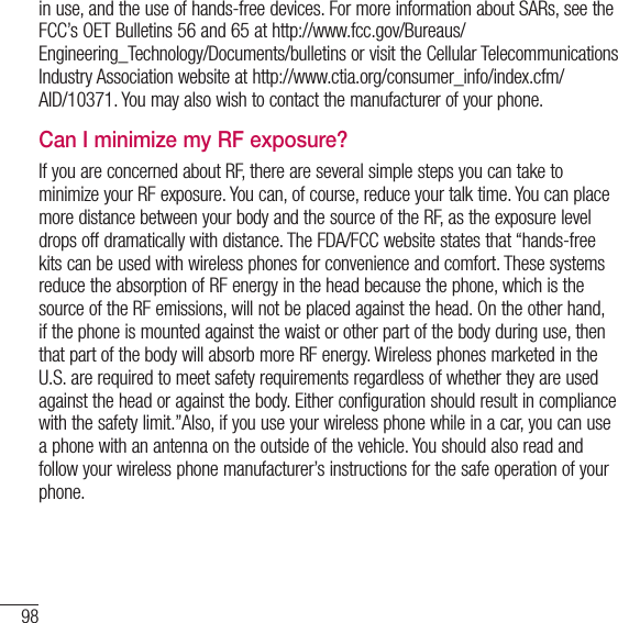 98For your safetyin use, and the use of hands-free devices. For more information about SARs, see the FCC’s OET Bulletins 56 and 65 at http://www.fcc.gov/Bureaus/ Engineering_Technology/Documents/bulletins or visit the Cellular Telecommunications Industry Association website at http://www.ctia.org/consumer_info/index.cfm/AID/10371. You may also wish to contact the manufacturer of your phone.Can I minimize my RF exposure?If you are concerned about RF, there are several simple steps you can take to minimize your RF exposure. You can, of course, reduce your talk time. You can place more distance between your body and the source of the RF, as the exposure level drops off dramatically with distance. The FDA/FCC website states that “hands-free kits can be used with wireless phones for convenience and comfort. These systems reduce the absorption of RF energy in the head because the phone, which is the source of the RF emissions, will not be placed against the head. On the other hand, if the phone is mounted against the waist or other part of the body during use, then that part of the body will absorb more RF energy. Wireless phones marketed in the U.S. are required to meet safety requirements regardless of whether they are used against the head or against the body. Either configuration should result in compliance with the safety limit.”Also, if you use your wireless phone while in a car, you can use a phone with an antenna on the outside of the vehicle. You should also read and follow your wireless phone manufacturer’s instructions for the safe operation of your phone.