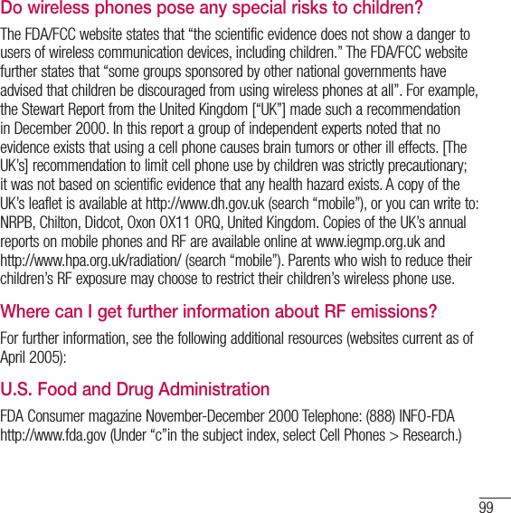 99Do wireless phones pose any special risks to children?The FDA/FCC website states that “the scientific evidence does not show a danger to users of wireless communication devices, including children.” The FDA/FCC website further states that “some groups sponsored by other national governments have advised that children be discouraged from using wireless phones at all”. For example, the Stewart Report from the United Kingdom [“UK”] made such a recommendation in December 2000. In this report a group of independent experts noted that no evidence exists that using a cell phone causes brain tumors or other ill effects. [The UK’s] recommendation to limit cell phone use by children was strictly precautionary; it was not based on scientific evidence that any health hazard exists. A copy of the UK’s leaflet is available at http://www.dh.gov.uk (search “mobile”), or you can write to: NRPB, Chilton, Didcot, Oxon OX11 ORQ, United Kingdom. Copies of the UK’s annual reports on mobile phones and RF are available online at www.iegmp.org.uk and http://www.hpa.org.uk/radiation/ (search “mobile”). Parents who wish to reduce their children’s RF exposure may choose to restrict their children’s wireless phone use.Where can I get further information about RF emissions?For further information, see the following additional resources (websites current as of April 2005):U.S. Food and Drug AdministrationFDA Consumer magazine November-December 2000 Telephone: (888) INFO-FDA http://www.fda.gov (Under “c”in the subject index, select Cell Phones &gt; Research.)