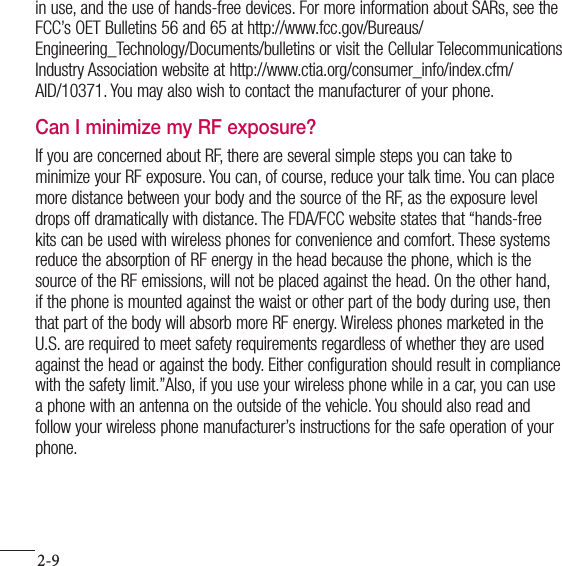 2-9For your safetyin use, and the use of hands-free devices. For more information about SARs, see the FCC’s OET Bulletins 56 and 65 at http://www.fcc.gov/Bureaus/ Engineering_Technology/Documents/bulletins or visit the Cellular Telecommunications Industry Association website at http://www.ctia.org/consumer_info/index.cfm/AID/10371. You may also wish to contact the manufacturer of your phone.Can I minimize my RF exposure?If you are concerned about RF, there are several simple steps you can take to minimize your RF exposure. You can, of course, reduce your talk time. You can place more distance between your body and the source of the RF, as the exposure level drops off dramatically with distance. The FDA/FCC website states that “hands-free kits can be used with wireless phones for convenience and comfort. These systems reduce the absorption of RF energy in the head because the phone, which is the source of the RF emissions, will not be placed against the head. On the other hand, if the phone is mounted against the waist or other part of the body during use, then that part of the body will absorb more RF energy. Wireless phones marketed in the U.S. are required to meet safety requirements regardless of whether they are used against the head or against the body. Either configuration should result in compliance with the safety limit.”Also, if you use your wireless phone while in a car, you can use a phone with an antenna on the outside of the vehicle. You should also read and follow your wireless phone manufacturer’s instructions for the safe operation of your phone.