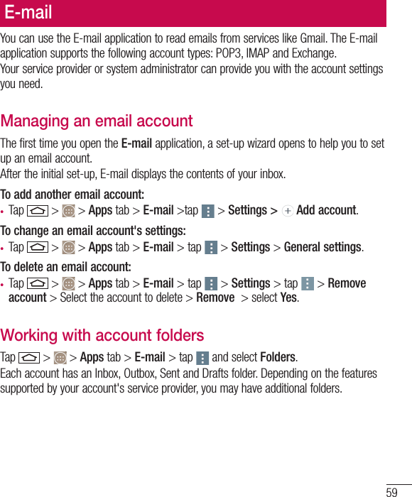 59E-mailYou can use the E-mail application to read emails from services like Gmail. The E-mail application supports the following account types: POP3, IMAP and Exchange.Your service provider or system administrator can provide you with the account settings you need.Managing an email accountThe first time you open the E-mail application, a set-up wizard opens to help you to set up an email account.After the initial set-up, E-mail displays the contents of your inbox. To add another email account:•  Tap   &gt;   &gt; Apps tab &gt; E-mail &gt;tap  &gt; Settings &gt;   Add account.To change an email account&apos;s settings:•  Tap   &gt;   &gt; Apps tab &gt; E-mail &gt; tap  &gt; Settings &gt; General settings.To delete an email account:•  Tap   &gt;   &gt; Apps tab &gt; E-mail &gt; tap  &gt; Settings &gt; tap  &gt; Remove account &gt; Select the account to delete &gt; Remove  &gt; select Yes.Working with account foldersTap   &gt;   &gt; Apps tab &gt; E-mail &gt; tap  and select Folders.Each account has an Inbox, Outbox, Sent and Drafts folder. Depending on the features supported by your account&apos;s service provider, you may have additional folders.