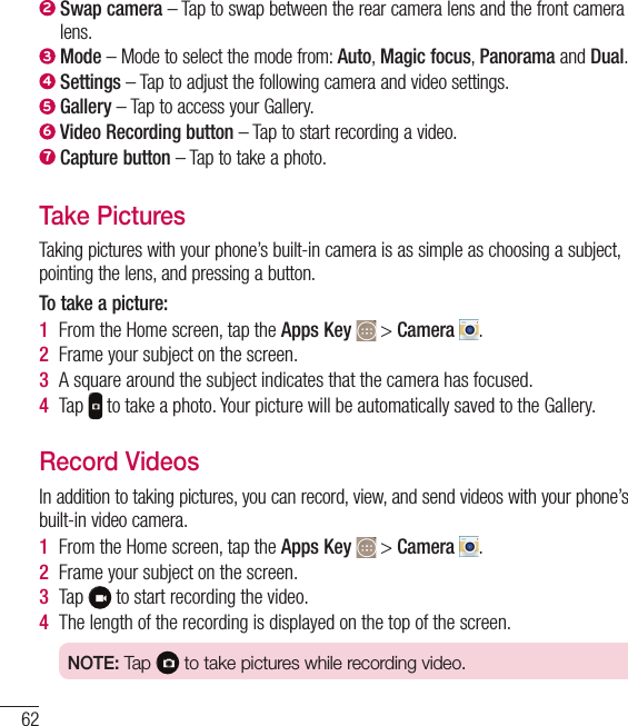 622  Swap camera – Tap to swap between the rear camera lens and the front camera lens.3  Mode – Mode to select the mode from: Auto, Magic focus, Panorama and Dual.4  Settings – Tap to adjust the following camera and video settings.5  Gallery – Tap to access your Gallery.6  Video Recording button – Tap to start recording a video.7  Capture button – Tap to take a photo.Take PicturesTaking pictures with your phone’s built-in camera is as simple as choosing a subject, pointing the lens, and pressing a button.To take a picture:1  From the Home screen, tap the Apps Key   &gt; Camera  .2  Frame your subject on the screen.3  A square around the subject indicates that the camera has focused.4  Tap   to take a photo. Your picture will be automatically saved to the Gallery.Record VideosIn addition to taking pictures, you can record, view, and send videos with your phone’s built-in video camera.1  From the Home screen, tap the Apps Key   &gt; Camera  .2  Frame your subject on the screen.3  Tap   to start recording the video.4  The length of the recording is displayed on the top of the screen.NOTE: Tap   to take pictures while recording video.Camera and Video