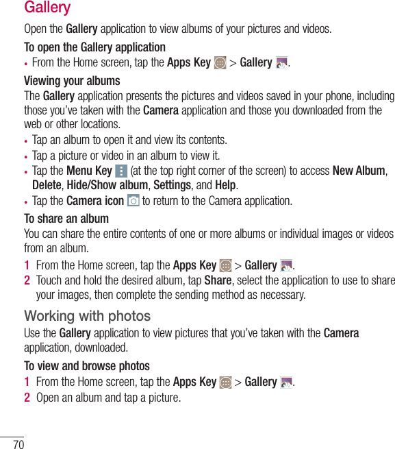70Camera and VideoGalleryOpen the Gallery application to view albums of your pictures and videos.To open the Gallery application•  From the Home screen, tap the Apps Key  &gt; Gallery  .Viewing your albumsThe Gallery application presents the pictures and videos saved in your phone, including those you’ve taken with the Camera application and those you downloaded from the web or other locations.•  Tap an album to open it and view its contents.•  Tap a picture or video in an album to view it.•  Tap the Menu Key  (at the top right corner of the screen) to access New Album, Delete, Hide/Show album, Settings, and Help.•  Tap the Camera icon  to return to the Camera application.To share an albumYou can share the entire contents of one or more albums or individual images or videos from an album.1  From the Home screen, tap the Apps Key   &gt; Gallery  .2  Touch and hold the desired album, tap Share, select the application to use to share your images, then complete the sending method as necessary.Working with photosUse the Gallery application to view pictures that you’ve taken with the Camera application, downloaded.To view and browse photos1  From the Home screen, tap the Apps Key   &gt; Gallery  .2  Open an album and tap a picture.