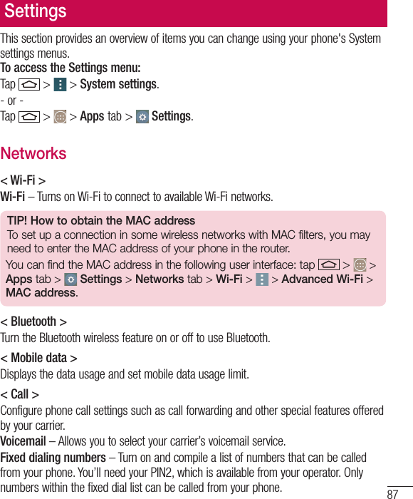 87SettingsThis section provides an overview of items you can change using your phone&apos;s System settings menus. To access the Settings menu:Tap   &gt;  &gt; System settings.- or -Tap   &gt;  &gt; Apps tab &gt;   Settings. Networks&lt; Wi-Fi &gt;Wi-Fi – Turns on Wi-Fi to connect to available Wi-Fi networks.TIP! How to obtain the MAC addressTo set up a connection in some wireless networks with MAC filters, you may need to enter the MAC address of your phone in the router.You can find the MAC address in the following user interface: tap   &gt;   &gt; Apps tab &gt;  Settings &gt; Networks tab &gt; Wi-Fi &gt;   &gt; Advanced Wi-Fi &gt; MAC address.&lt; Bluetooth &gt;Turn the Bluetooth wireless feature on or off to use Bluetooth.&lt; Mobile data &gt;Displays the data usage and set mobile data usage limit.&lt; Call &gt;Configure phone call settings such as call forwarding and other special features offered by your carrier.Voicemail – Allows you to select your carrier’s voicemail service.Fixed dialing numbers – Turn on and compile a list of numbers that can be called from your phone. You’ll need your PIN2, which is available from your operator. Only numbers within the fixed dial list can be called from your phone.