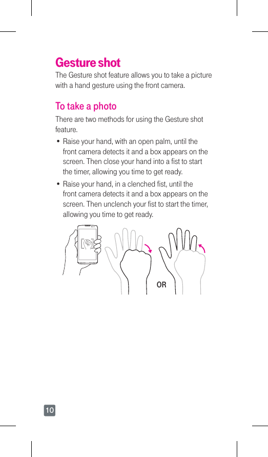 10Gesture shotThe Gesture shot feature allows you to take a picture with a hand gesture using the front camera. To take a photoThere are two methods for using the Gesture shot feature. •Raise your hand, with an open palm, until the front camera detects it and a box appears on the screen. Then close your hand into a fist to start the timer, allowing you time to get ready. •Raise your hand, in a clenched fist, until the front camera detects it and a box appears on the screen. Then unclench your fist to start the timer, allowing you time to get ready.OR