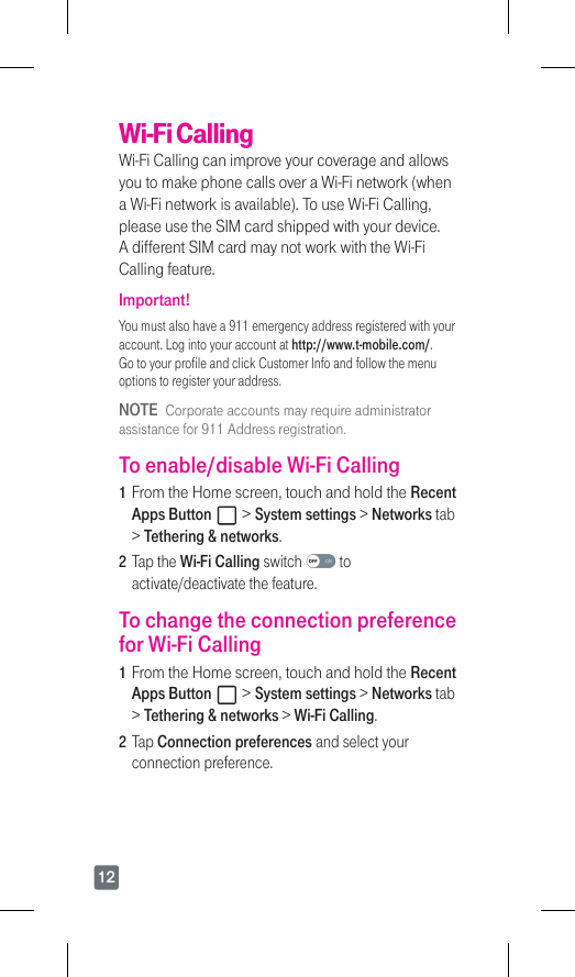 12Wi-Fi CallingWi-Fi Calling can improve your coverage and allows you to make phone calls over a Wi-Fi network (when a Wi-Fi network is available). To use Wi-Fi Calling, please use the SIM card shipped with your device. A different SIM card may not work with the Wi-Fi Calling feature.Important!Youmustalsohavea911emergencyaddressregisteredwithyouraccount. Log into your account at http://www.t-mobile.com/. Go to your profile and click Customer Info and follow the menu options to register your address.NOTE  Corporate accounts may require administrator assistancefor911Addressregistration.To enable/disable Wi-Fi Calling1  From the Home screen, touch and hold the Recent Apps Button   &gt; System settings &gt; Networks tab &gt; Tethering &amp; networks.2  Tap the Wi-Fi Calling switch   to activate/deactivate the feature.To change the connection preference for Wi-Fi Calling1  From the Home screen, touch and hold the Recent Apps Button   &gt; System settings &gt; Networks tab &gt; Tethering &amp; networks &gt; Wi-Fi Calling.2  Tap Connection preferences and select your connection preference.