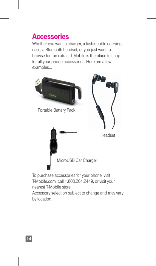 14AccessoriesWhether you want a charger, a fashionable carrying case, a Bluetooth headset, or you just want to browse for fun extras, T-Mobile is the place to shop for all your phone accessories. Here are a few examples…Portable Battery PackHeadsetMicroUSB Car ChargerTo purchase accessories for your phone, visit T-Mobile.com,call1.800.204.2449,orvisityournearest T-Mobile store. Accessory selection subject to change and may vary by location.